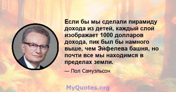 Если бы мы сделали пирамиду дохода из детей, каждый слой изображает 1000 долларов дохода, пик был бы намного выше, чем Эйфелева башня, но почти все мы находимся в пределах земли.