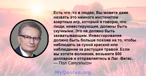 Есть что -то в людях; Вы можете даже назвать это немного инстинктом азартных игр, который я говорю, что люди, инвестирующие, должны быть скучными. Это не должно быть захватывающим. Инвестирование должно быть больше