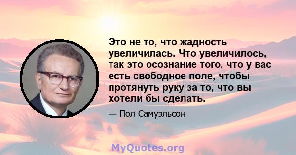 Это не то, что жадность увеличилась. Что увеличилось, так это осознание того, что у вас есть свободное поле, чтобы протянуть руку за то, что вы хотели бы сделать.