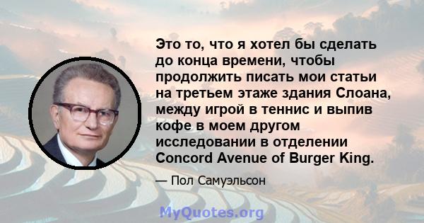 Это то, что я хотел бы сделать до конца времени, чтобы продолжить писать мои статьи на третьем этаже здания Слоана, между игрой в теннис и выпив кофе в моем другом исследовании в отделении Concord Avenue of Burger King.