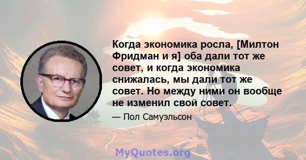 Когда экономика росла, [Милтон Фридман и я] оба дали тот же совет, и когда экономика снижалась, мы дали тот же совет. Но между ними он вообще не изменил свой совет.