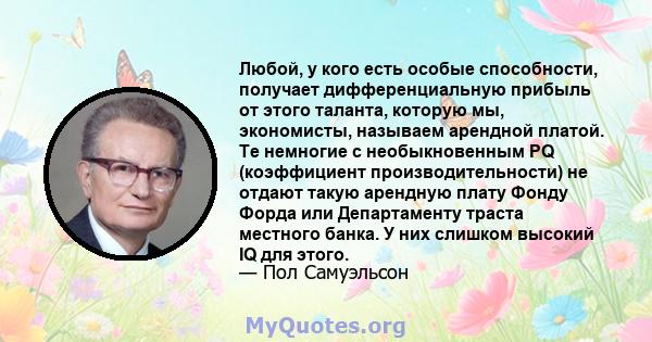 Любой, у кого есть особые способности, получает дифференциальную прибыль от этого таланта, которую мы, экономисты, называем арендной платой. Те немногие с необыкновенным PQ (коэффициент производительности) не отдают