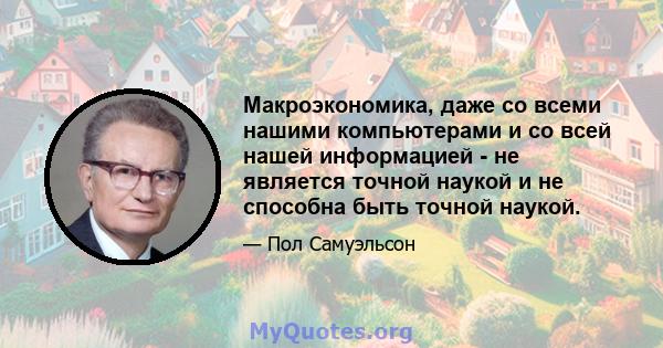 Макроэкономика, даже со всеми нашими компьютерами и со всей нашей информацией - не является точной наукой и не способна быть точной наукой.