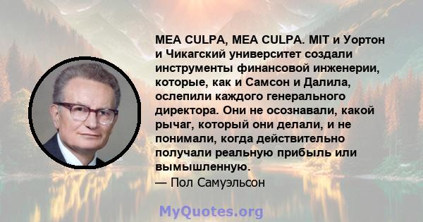 MEA CULPA, MEA CULPA. MIT и Уортон и Чикагский университет создали инструменты финансовой инженерии, которые, как и Самсон и Далила, ослепили каждого генерального директора. Они не осознавали, какой рычаг, который они