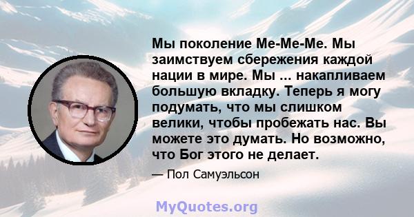 Мы поколение Me-Me-Me. Мы заимствуем сбережения каждой нации в мире. Мы ... накапливаем большую вкладку. Теперь я могу подумать, что мы слишком велики, чтобы пробежать нас. Вы можете это думать. Но возможно, что Бог