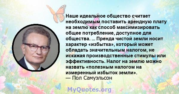 Наше идеальное общество считает необходимым поставить арендную плату на землю как способ максимизировать общее потребление, доступное для общества. ... Пренда чистой земли носит характер «избытка», который может