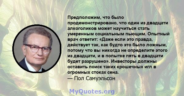 Предположим, что было продемонстрировано, что один из двадцати алкоголиков может научиться стать умеренным социальным пьющим. Опытный врач ответит: «Даже если это правда, действует так, как будто это было ложным, потому 