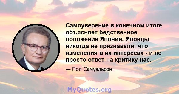 Самоуверение в конечном итоге объясняет бедственное положение Японии. Японцы никогда не признавали, что изменения в их интересах - и не просто ответ на критику нас.