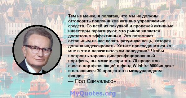 Тем не менее, я полагаю, что мы не должны отговорить поклонников активно управляемых средств. Со всей их покупкой и продажей активные инвесторы гарантируют, что рынок является достаточно эффективным. Это позволяет