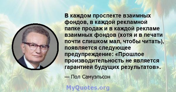 В каждом проспекте взаимных фондов, в каждой рекламной папке продаж и в каждой рекламе взаимных фондов (хотя и в печати почти слишком мал, чтобы читать), появляется следующее предупреждение: «Прошлое производительность