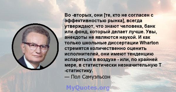 Во -вторых, они [те, кто не согласен с эффективностью рынка], всегда утверждают, что знают человека, банк или фонд, который делает лучше. Увы, анекдоты не являются наукой. И как только школьные диссертации Wharton