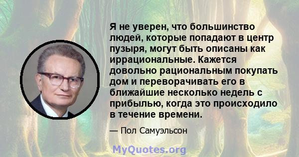 Я не уверен, что большинство людей, которые попадают в центр пузыря, могут быть описаны как иррациональные. Кажется довольно рациональным покупать дом и переворачивать его в ближайшие несколько недель с прибылью, когда