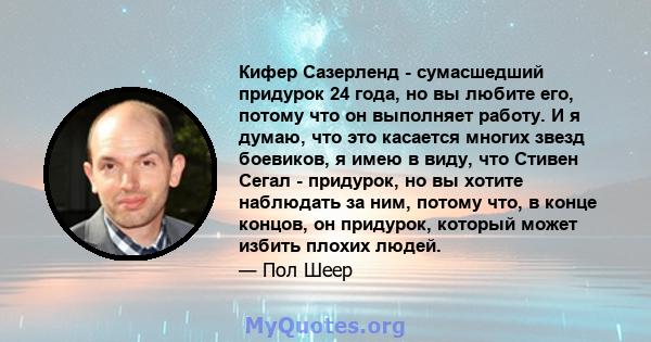 Кифер Сазерленд - сумасшедший придурок 24 года, но вы любите его, потому что он выполняет работу. И я думаю, что это касается многих звезд боевиков, я имею в виду, что Стивен Сегал - придурок, но вы хотите наблюдать за