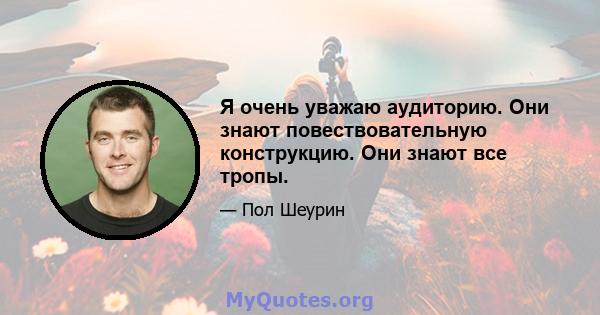 Я очень уважаю аудиторию. Они знают повествовательную конструкцию. Они знают все тропы.