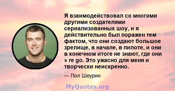 Я взаимодействовал со многими другими создателями сериализованных шоу, и я действительно был поражен тем фактом, что они создают большое зрелище, в начале, в пилоте, и они в конечном итоге не знают, где они » re go. Это 