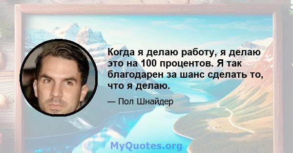 Когда я делаю работу, я делаю это на 100 процентов. Я так благодарен за шанс сделать то, что я делаю.