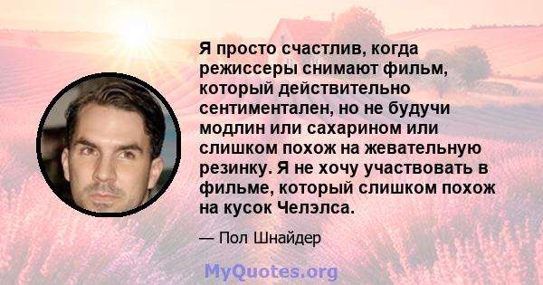 Я просто счастлив, когда режиссеры снимают фильм, который действительно сентиментален, но не будучи модлин или сахарином или слишком похож на жевательную резинку. Я не хочу участвовать в фильме, который слишком похож на 