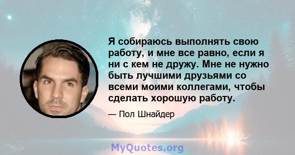 Я собираюсь выполнять свою работу, и мне все равно, если я ни с кем не дружу. Мне не нужно быть лучшими друзьями со всеми моими коллегами, чтобы сделать хорошую работу.