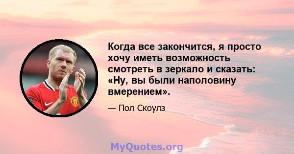 Когда все закончится, я просто хочу иметь возможность смотреть в зеркало и сказать: «Ну, вы были наполовину вмерением».