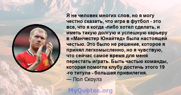 Я не человек многих слов, но я могу честно сказать, что игра в футбол - это все, что я когда -либо хотел сделать, и иметь такую ​​долгую и успешную карьеру в «Манчестер Юнайтед» была настоящей честью. Это было не