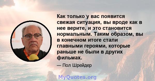 Как только у вас появится свежая ситуация, вы вроде как в нее верите, и это становится нормальным. Таким образом, вы в конечном итоге стали главными героями, которые раньше не были в других фильмах.