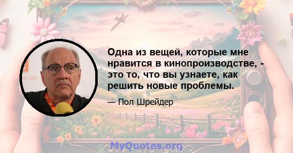 Одна из вещей, которые мне нравится в кинопроизводстве, - это то, что вы узнаете, как решить новые проблемы.