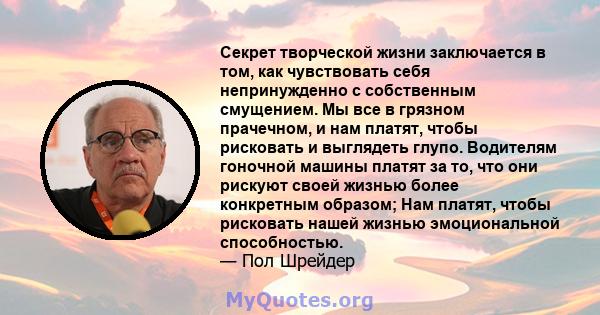 Секрет творческой жизни заключается в том, как чувствовать себя непринужденно с собственным смущением. Мы все в грязном прачечном, и нам платят, чтобы рисковать и выглядеть глупо. Водителям гоночной машины платят за то, 