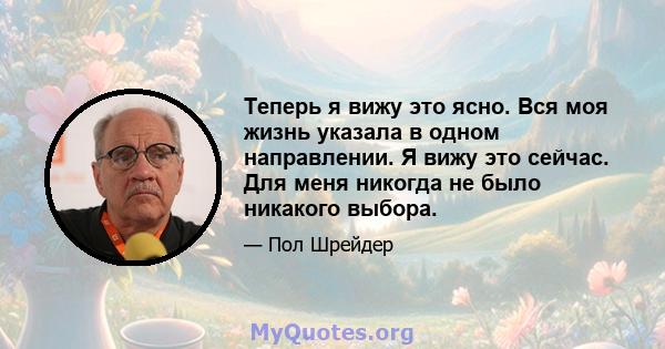 Теперь я вижу это ясно. Вся моя жизнь указала в одном направлении. Я вижу это сейчас. Для меня никогда не было никакого выбора.