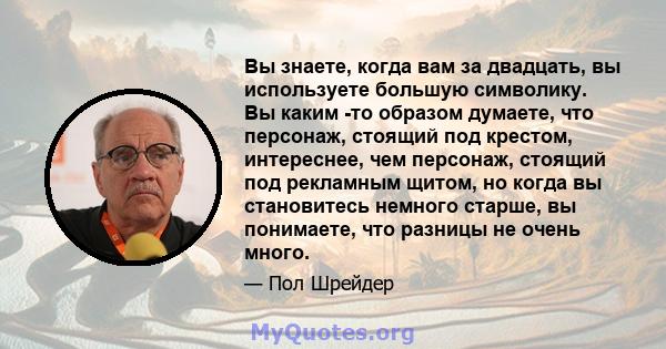 Вы знаете, когда вам за двадцать, вы используете большую символику. Вы каким -то образом думаете, что персонаж, стоящий под крестом, интереснее, чем персонаж, стоящий под рекламным щитом, но когда вы становитесь немного 