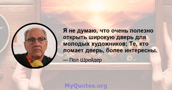 Я не думаю, что очень полезно открыть широкую дверь для молодых художников; Те, кто ломает дверь, более интересны.