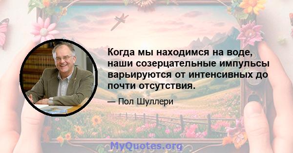 Когда мы находимся на воде, наши созерцательные импульсы варьируются от интенсивных до почти отсутствия.