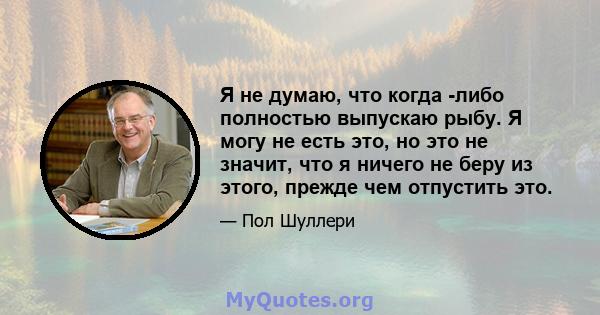 Я не думаю, что когда -либо полностью выпускаю рыбу. Я могу не есть это, но это не значит, что я ничего не беру из этого, прежде чем отпустить это.