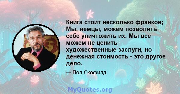 Книга стоит несколько франков; Мы, немцы, можем позволить себе уничтожить их. Мы все можем не ценить художественные заслуги, но денежная стоимость - это другое дело.