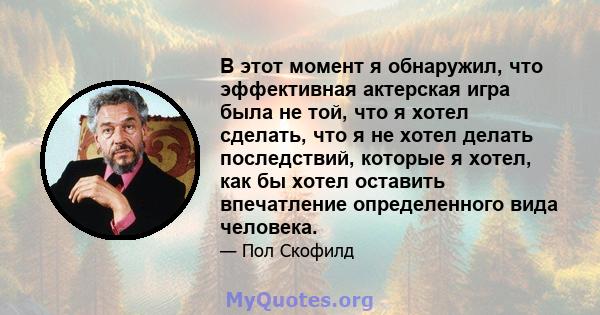 В этот момент я обнаружил, что эффективная актерская игра была не той, что я хотел сделать, что я не хотел делать последствий, которые я хотел, как бы хотел оставить впечатление определенного вида человека.