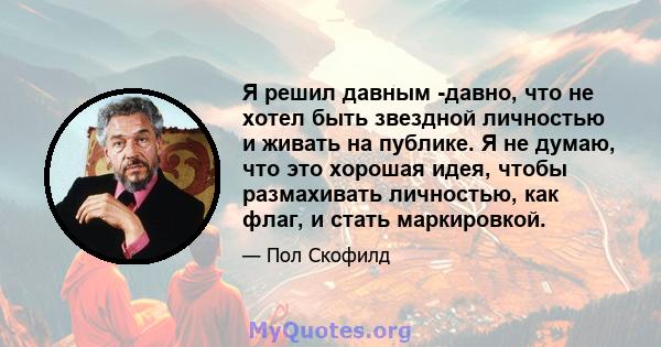 Я решил давным -давно, что не хотел быть звездной личностью и живать на публике. Я не думаю, что это хорошая идея, чтобы размахивать личностью, как флаг, и стать маркировкой.