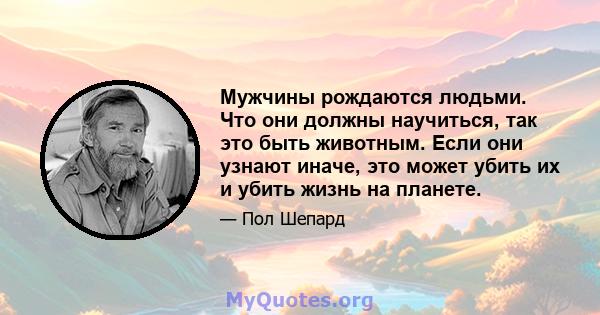 Мужчины рождаются людьми. Что они должны научиться, так это быть животным. Если они узнают иначе, это может убить их и убить жизнь на планете.