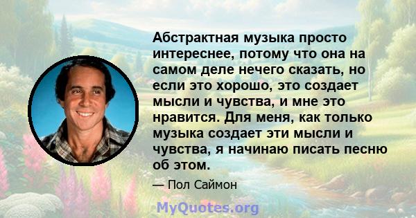 Абстрактная музыка просто интереснее, потому что она на самом деле нечего сказать, но если это хорошо, это создает мысли и чувства, и мне это нравится. Для меня, как только музыка создает эти мысли и чувства, я начинаю