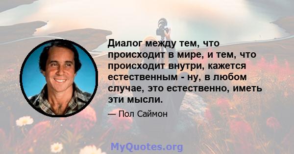 Диалог между тем, что происходит в мире, и тем, что происходит внутри, кажется естественным - ну, в любом случае, это естественно, иметь эти мысли.