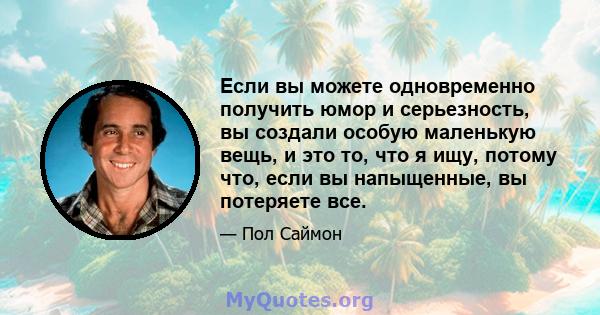 Если вы можете одновременно получить юмор и серьезность, вы создали особую маленькую вещь, и это то, что я ищу, потому что, если вы напыщенные, вы потеряете все.