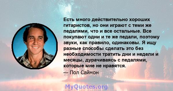 Есть много действительно хороших гитаристов, но они играют с теми же педалями, что и все остальные. Все покупают одни и те же педали, поэтому звуки, как правило, одинаковы. Я ищу разные способы сделать это без