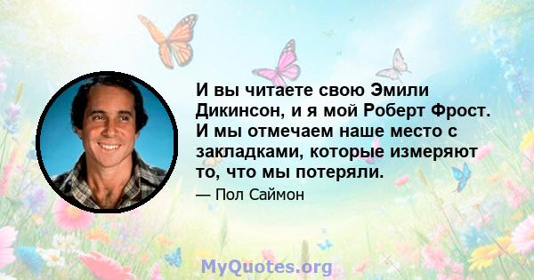 И вы читаете свою Эмили Дикинсон, и я мой Роберт Фрост. И мы отмечаем наше место с закладками, которые измеряют то, что мы потеряли.