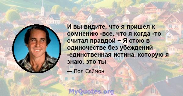 И вы видите, что я пришел к сомнению -все, что я когда -то считал правдой ~ Я стою в одиночестве без убеждений -единственная истина, которую я знаю, это ты