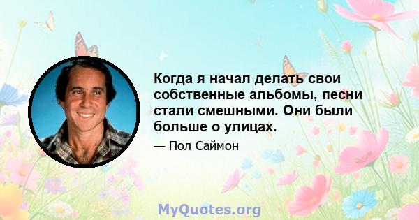 Когда я начал делать свои собственные альбомы, песни стали смешными. Они были больше о улицах.