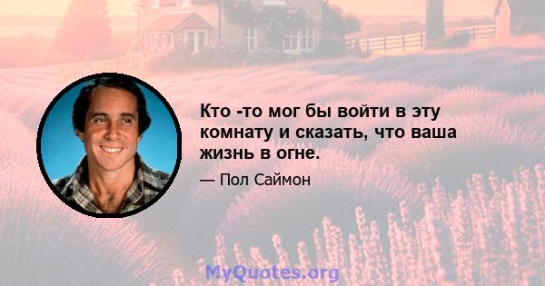 Кто -то мог бы войти в эту комнату и сказать, что ваша жизнь в огне.