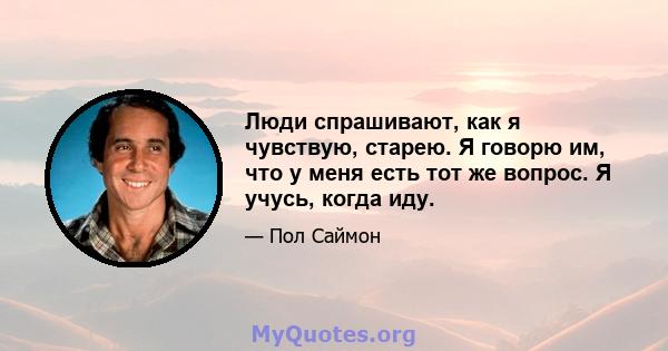 Люди спрашивают, как я чувствую, старею. Я говорю им, что у меня есть тот же вопрос. Я учусь, когда иду.