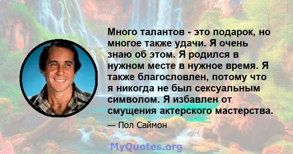 Много талантов - это подарок, но многое также удачи. Я очень знаю об этом. Я родился в нужном месте в нужное время. Я также благословлен, потому что я никогда не был сексуальным символом. Я избавлен от смущения