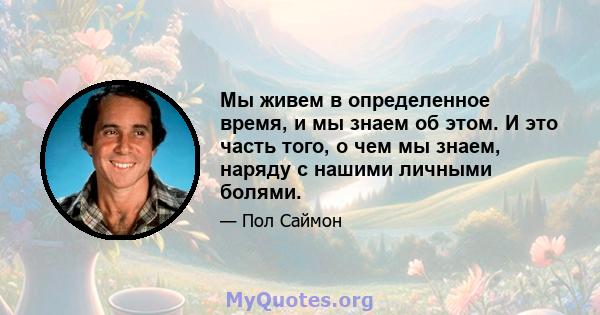 Мы живем в определенное время, и мы знаем об этом. И это часть того, о чем мы знаем, наряду с нашими личными болями.