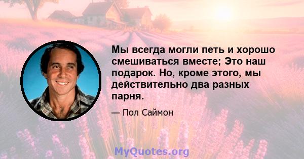 Мы всегда могли петь и хорошо смешиваться вместе; Это наш подарок. Но, кроме этого, мы действительно два разных парня.