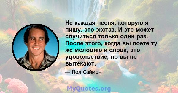 Не каждая песня, которую я пишу, это экстаз. И это может случиться только один раз. После этого, когда вы поете ту же мелодию и слова, это удовольствие, но вы не вытекают.