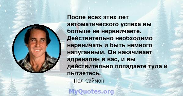 После всех этих лет автоматического успеха вы больше не нервничаете. Действительно необходимо нервничать и быть немного напуганным. Он накачивает адреналин в вас, и вы действительно попадаете туда и пытаетесь.